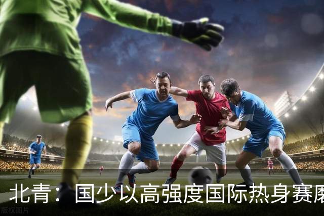 北青：国少以高强度国际热身赛磨合阵容，全力备战U17世界杯